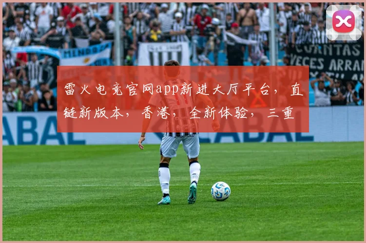 雷火电竞官网app新进大厅平台，直链新版本，香港，全新体验，三重惊喜，不容错过
