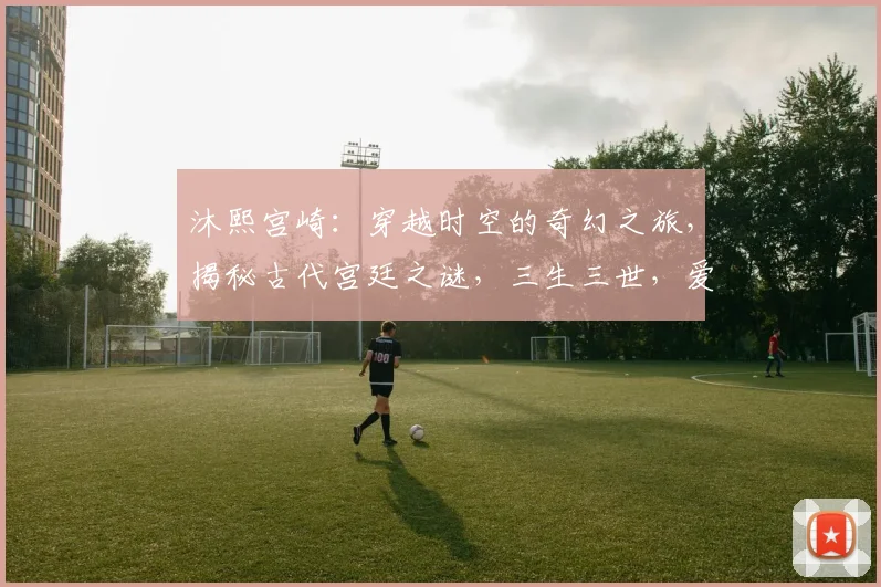 沐熙宫崎：穿越时空的奇幻之旅，揭秘古代宫廷之谜，三生三世，爱恨交织