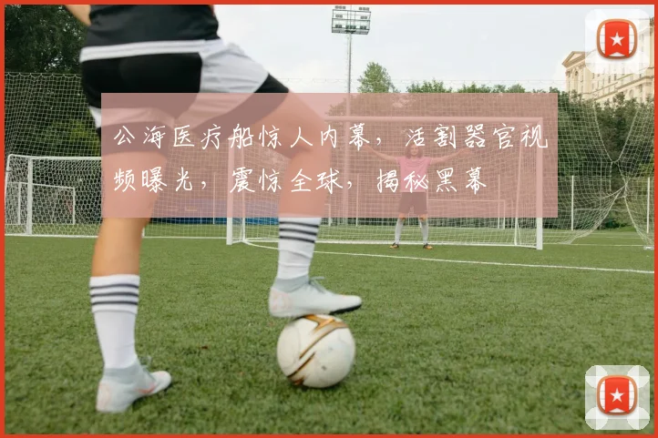 公海医疗船惊人内幕，活割器官视频曝光，震惊全球，揭秘黑幕